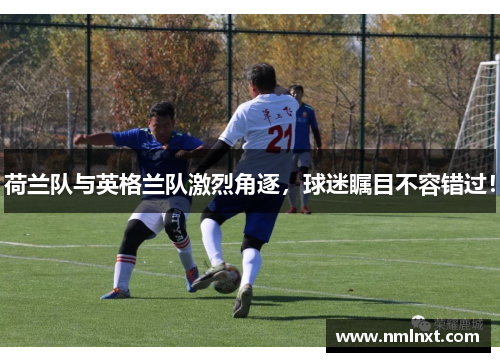 荷兰队与英格兰队激烈角逐，球迷瞩目不容错过！