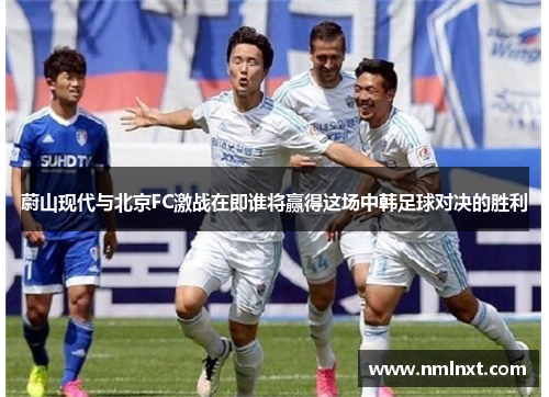 蔚山现代与北京FC激战在即谁将赢得这场中韩足球对决的胜利